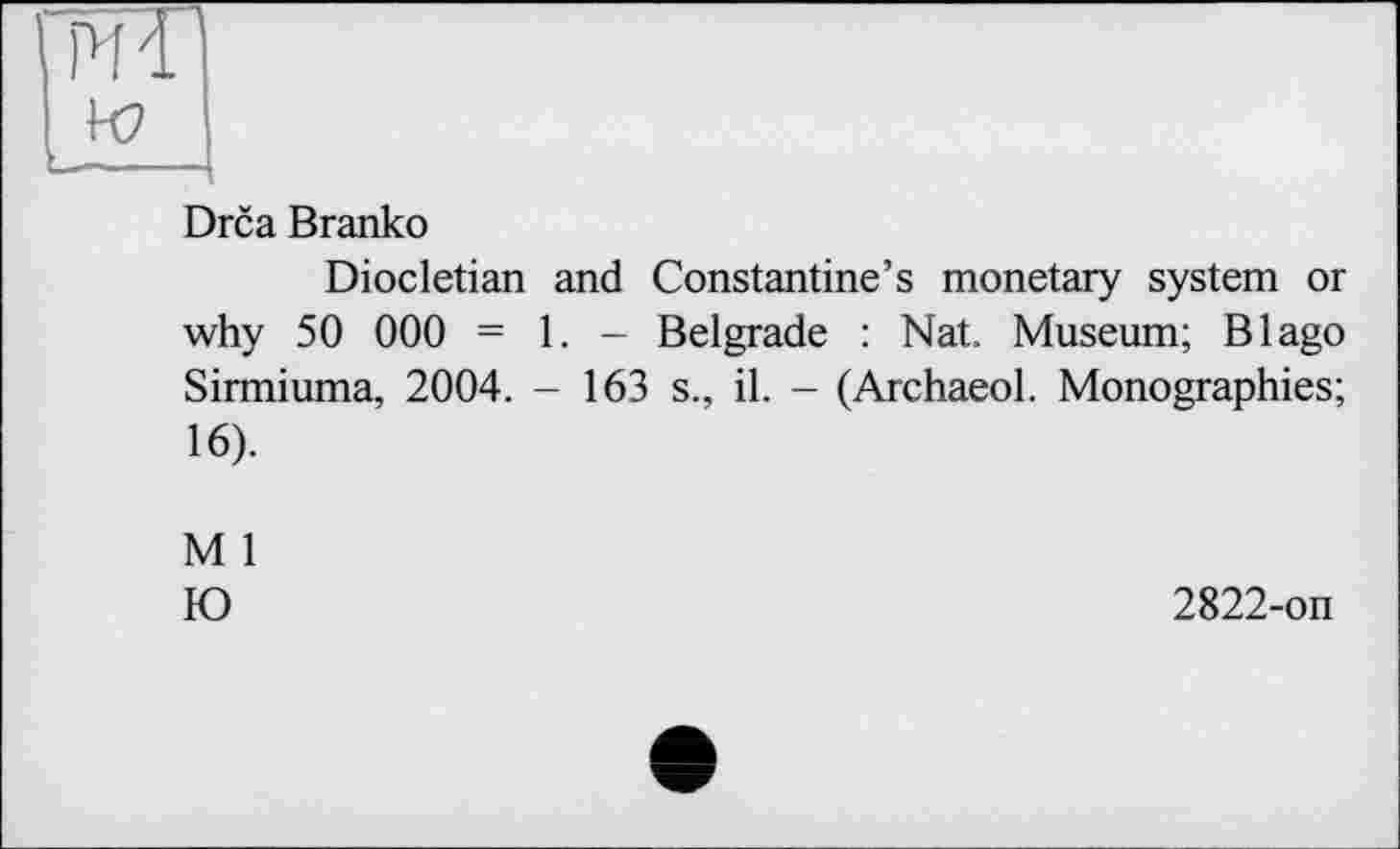 ﻿шГ
w
——- ■ - [
Drca Branko
Diocletian and Constantine’s monetary system or why 50 000 = 1. - Belgrade : Nat. Museum; В Iago Sirmiuma, 2004. - 163 s., il. - (Archaeol. Monographies; 16).
M 1
Ю
2822-on